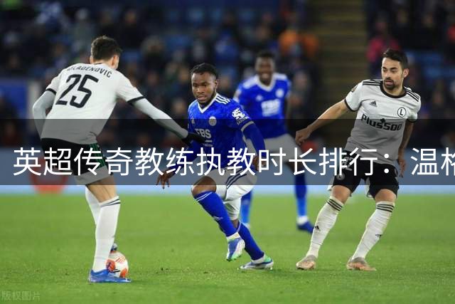 英超传奇教练执教时长排行：温格弗格森领跑 现役仅一人入围